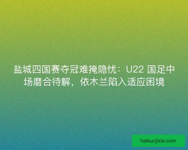 盐城四国赛夺冠难掩隐忧：U22 国足中场磨合待解，依木兰陷入适应困境