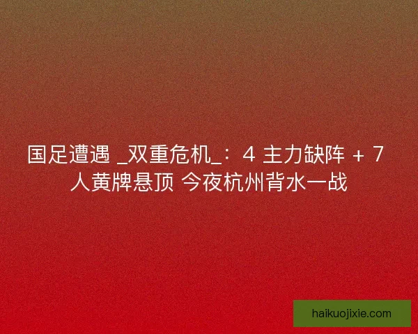 国足遭遇 _双重危机_：4 主力缺阵 + 7 人黄牌悬顶 今夜杭州背水一战