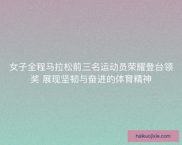 女子全程马拉松前三名运动员荣耀登台领奖 展现坚韧与奋进的体育精神