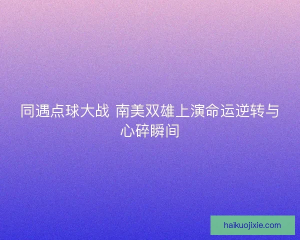同遇点球大战 南美双雄上演命运逆转与心碎瞬间