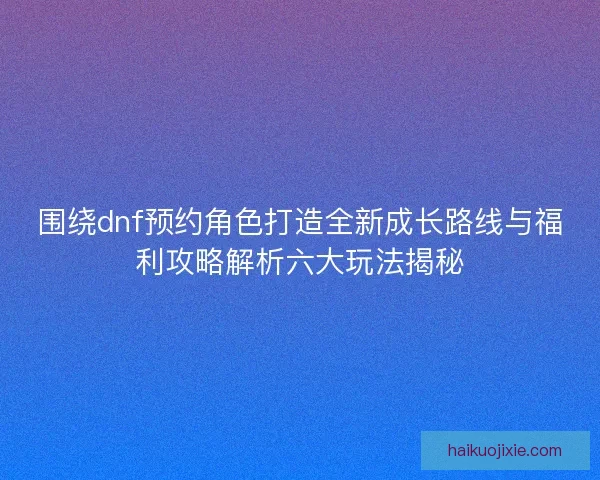 围绕dnf预约角色打造全新成长路线与福利攻略解析六大玩法揭秘