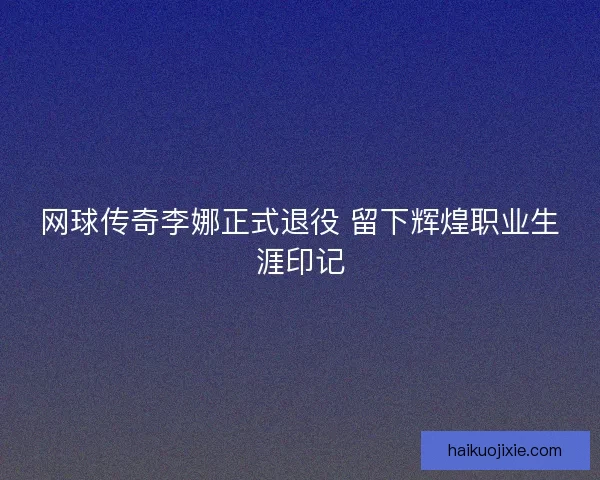 网球传奇李娜正式退役 留下辉煌职业生涯印记 网球传奇李娜正式退役 留下辉煌职业生涯印记