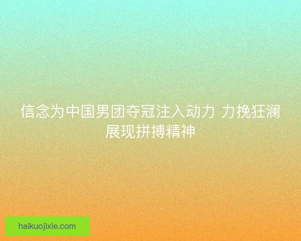 信念为中国男团夺冠注入动力 力挽狂澜展现拼搏精神