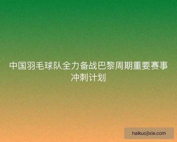 中国羽毛球队全力备战巴黎周期重要赛事冲刺计划 中国羽毛球队全力备战巴黎周期重要赛事冲刺计划